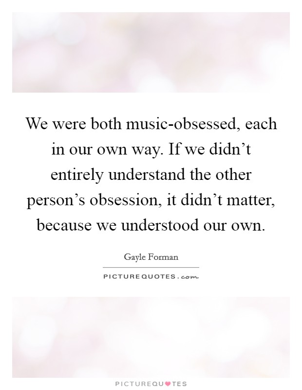 We were both music-obsessed, each in our own way. If we didn't entirely understand the other person's obsession, it didn't matter, because we understood our own Picture Quote #1