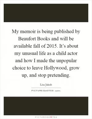 My memoir is being published by Beaufort Books and will be available fall of 2015. It’s about my unusual life as a child actor and how I made the unpopular choice to leave Hollywood, grow up, and stop pretending Picture Quote #1