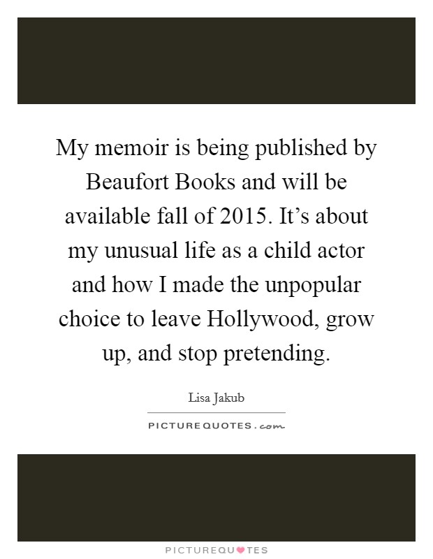 My memoir is being published by Beaufort Books and will be available fall of 2015. It's about my unusual life as a child actor and how I made the unpopular choice to leave Hollywood, grow up, and stop pretending Picture Quote #1