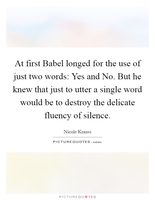 At first Babel longed for the use of just two words: Yes and No. But he knew that just to utter a single word would be to destroy the delicate fluency of silence Picture Quote #1