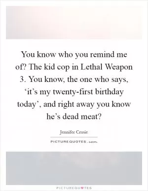 You know who you remind me of? The kid cop in Lethal Weapon 3. You know, the one who says, ‘it’s my twenty-first birthday today’, and right away you know he’s dead meat? Picture Quote #1