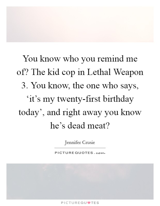 You know who you remind me of? The kid cop in Lethal Weapon 3. You know, the one who says, ‘it's my twenty-first birthday today', and right away you know he's dead meat? Picture Quote #1