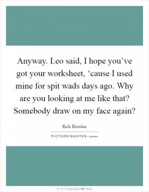 Anyway. Leo said, I hope you’ve got your worksheet, ‘cause I used mine for spit wads days ago. Why are you looking at me like that? Somebody draw on my face again? Picture Quote #1