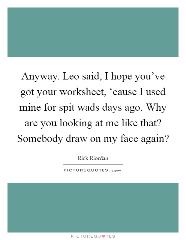 Anyway. Leo said, I hope you've got your worksheet, ‘cause I used mine for spit wads days ago. Why are you looking at me like that? Somebody draw on my face again? Picture Quote #1