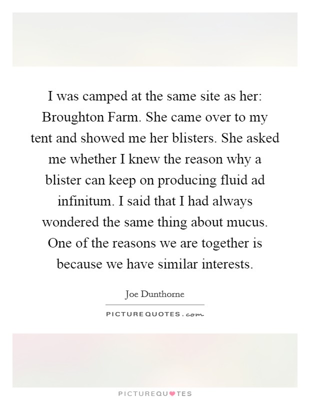 I was camped at the same site as her: Broughton Farm. She came over to my tent and showed me her blisters. She asked me whether I knew the reason why a blister can keep on producing fluid ad infinitum. I said that I had always wondered the same thing about mucus. One of the reasons we are together is because we have similar interests Picture Quote #1