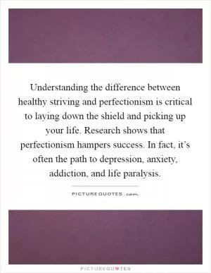 Understanding the difference between healthy striving and perfectionism is critical to laying down the shield and picking up your life. Research shows that perfectionism hampers success. In fact, it’s often the path to depression, anxiety, addiction, and life paralysis Picture Quote #1