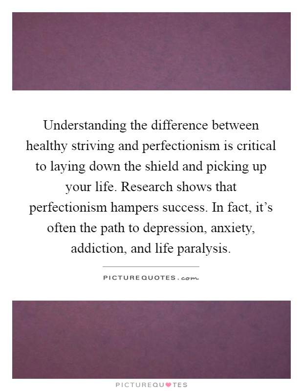Understanding the difference between healthy striving and perfectionism is critical to laying down the shield and picking up your life. Research shows that perfectionism hampers success. In fact, it's often the path to depression, anxiety, addiction, and life paralysis Picture Quote #1