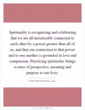 Spirituality is recognizing and celebrating that we are all inextricably connected to each other by a power greater than all of us, and that our connection to that power and to one another is grounded in love and compassion. Practicing spirituality brings a sense of perspective, meaning and purpose to our lives Picture Quote #1