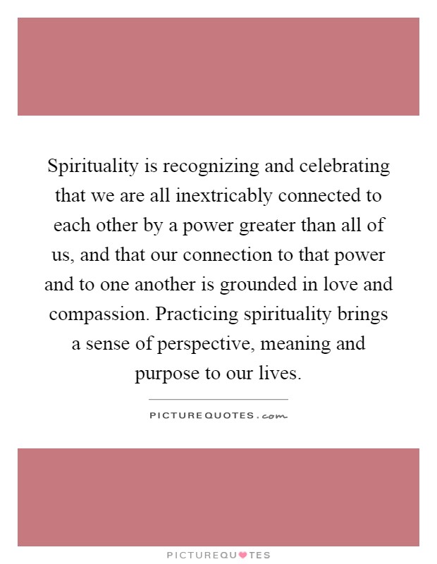 Spirituality is recognizing and celebrating that we are all inextricably connected to each other by a power greater than all of us, and that our connection to that power and to one another is grounded in love and compassion. Practicing spirituality brings a sense of perspective, meaning and purpose to our lives Picture Quote #1