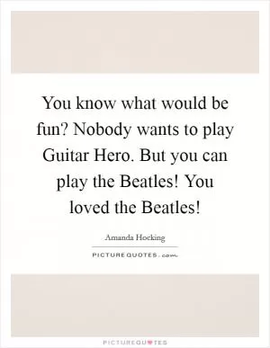 You know what would be fun? Nobody wants to play Guitar Hero. But you can play the Beatles! You loved the Beatles! Picture Quote #1