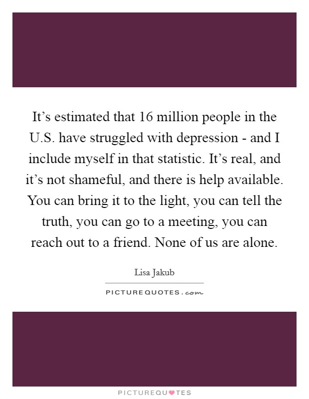 It's estimated that 16 million people in the U.S. have struggled with depression - and I include myself in that statistic. It's real, and it's not shameful, and there is help available. You can bring it to the light, you can tell the truth, you can go to a meeting, you can reach out to a friend. None of us are alone Picture Quote #1