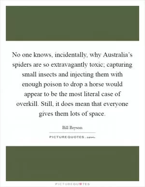 No one knows, incidentally, why Australia’s spiders are so extravagantly toxic; capturing small insects and injecting them with enough poison to drop a horse would appear to be the most literal case of overkill. Still, it does mean that everyone gives them lots of space Picture Quote #1