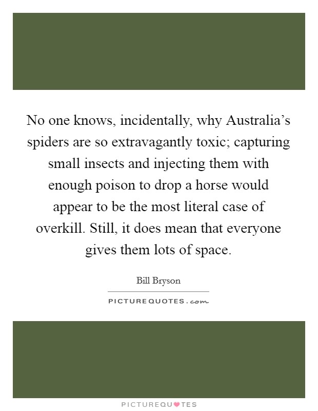 No one knows, incidentally, why Australia's spiders are so extravagantly toxic; capturing small insects and injecting them with enough poison to drop a horse would appear to be the most literal case of overkill. Still, it does mean that everyone gives them lots of space Picture Quote #1