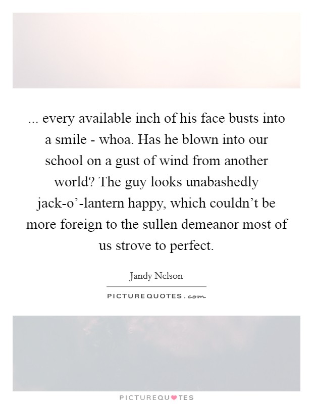 ... every available inch of his face busts into a smile - whoa. Has he blown into our school on a gust of wind from another world? The guy looks unabashedly jack-o'-lantern happy, which couldn't be more foreign to the sullen demeanor most of us strove to perfect Picture Quote #1