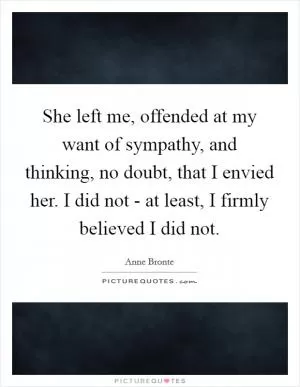 She left me, offended at my want of sympathy, and thinking, no doubt, that I envied her. I did not - at least, I firmly believed I did not Picture Quote #1