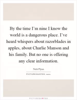 By the time I’m nine I know the world is a dangerous place. I’ve heard whispers about razorblades in apples, about Charlie Manson and his family. But no one is offering any clear information Picture Quote #1
