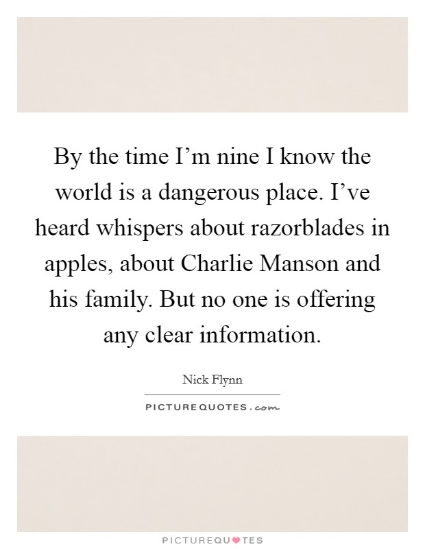 By the time I'm nine I know the world is a dangerous place. I've heard whispers about razorblades in apples, about Charlie Manson and his family. But no one is offering any clear information Picture Quote #1