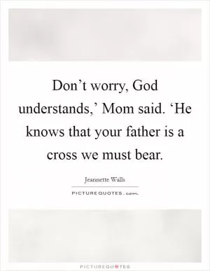 Don’t worry, God understands,’ Mom said. ‘He knows that your father is a cross we must bear Picture Quote #1