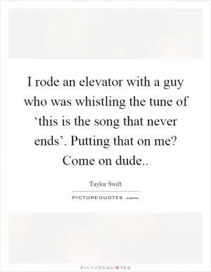 I rode an elevator with a guy who was whistling the tune of ‘this is the song that never ends’. Putting that on me? Come on dude Picture Quote #1