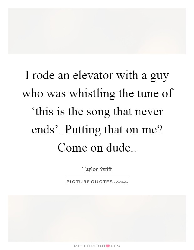 I rode an elevator with a guy who was whistling the tune of ‘this is the song that never ends'. Putting that on me? Come on dude Picture Quote #1