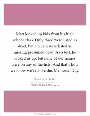 Matt looked up kids from his high school class. Only three were listed as dead, but a bunch were listed as missing/presumed dead. As a test, he looked us up, but none of our names were on any of the lists. And that’s how we know we’re alive this Memorial Day Picture Quote #1