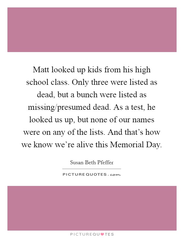 Matt looked up kids from his high school class. Only three were listed as dead, but a bunch were listed as missing/presumed dead. As a test, he looked us up, but none of our names were on any of the lists. And that's how we know we're alive this Memorial Day Picture Quote #1