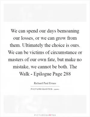 We can spend our days bemoaning our losses, or we can grow from them. Ultimately the choice is ours. We can be victims of circumstance or masters of our own fate, but make no mistake, we cannot be both. The Walk - Epilogue Page 288 Picture Quote #1