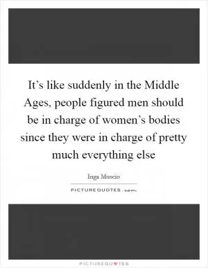 It’s like suddenly in the Middle Ages, people figured men should be in charge of women’s bodies since they were in charge of pretty much everything else Picture Quote #1