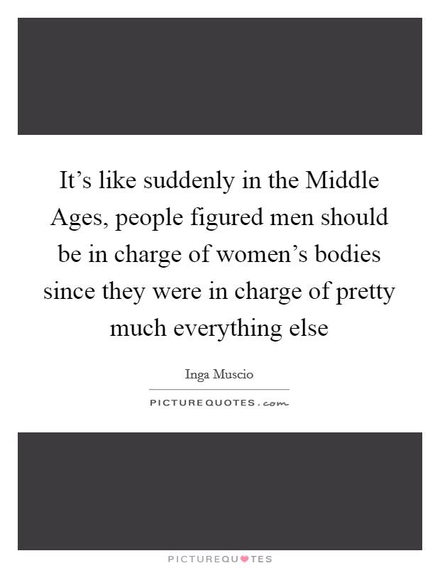 It's like suddenly in the Middle Ages, people figured men should be in charge of women's bodies since they were in charge of pretty much everything else Picture Quote #1