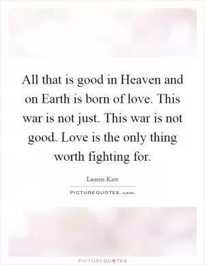 All that is good in Heaven and on Earth is born of love. This war is not just. This war is not good. Love is the only thing worth fighting for Picture Quote #1