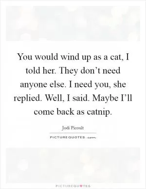 You would wind up as a cat, I told her. They don’t need anyone else. I need you, she replied. Well, I said. Maybe I’ll come back as catnip Picture Quote #1