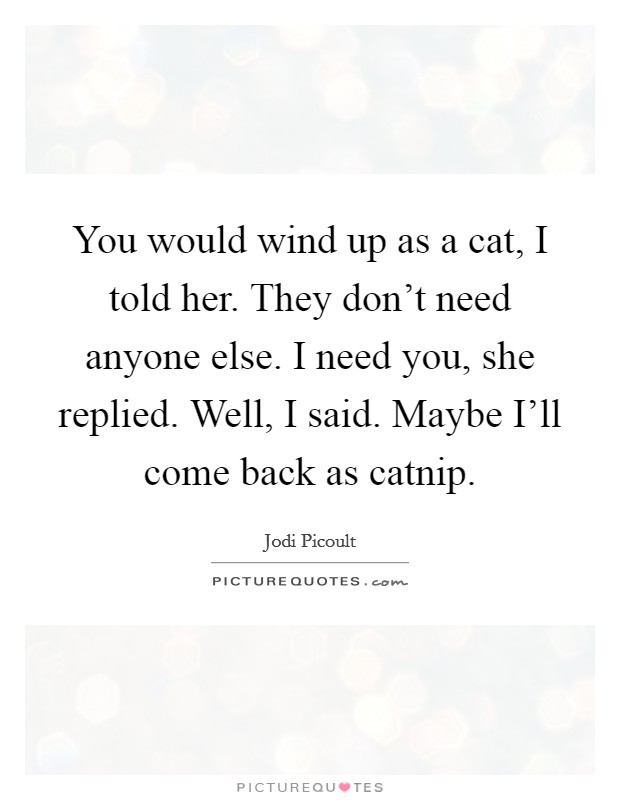 You would wind up as a cat, I told her. They don't need anyone else. I need you, she replied. Well, I said. Maybe I'll come back as catnip Picture Quote #1