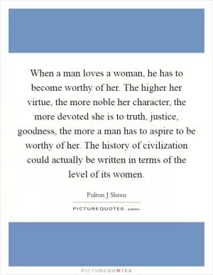 When a man loves a woman, he has to become worthy of her. The higher her virtue, the more noble her character, the more devoted she is to truth, justice, goodness, the more a man has to aspire to be worthy of her. The history of civilization could actually be written in terms of the level of its women Picture Quote #1