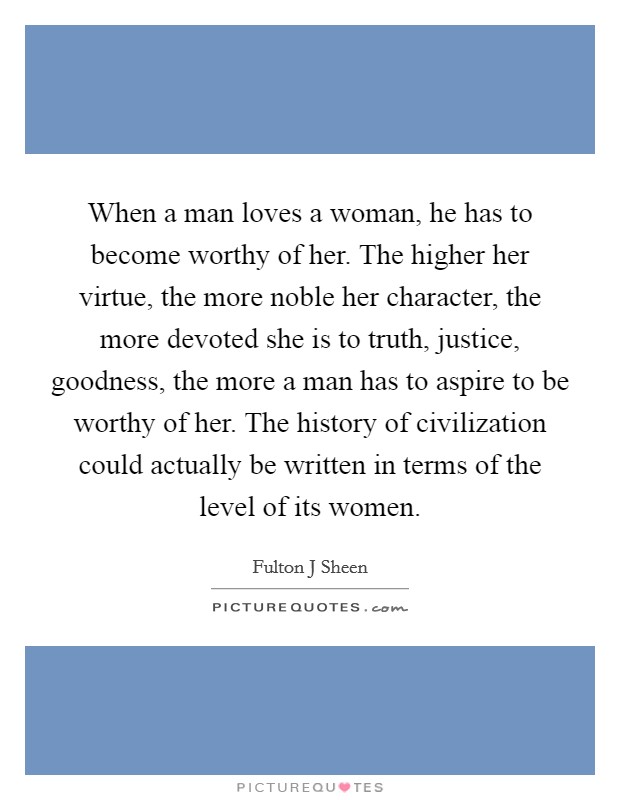 When a man loves a woman, he has to become worthy of her. The higher her virtue, the more noble her character, the more devoted she is to truth, justice, goodness, the more a man has to aspire to be worthy of her. The history of civilization could actually be written in terms of the level of its women Picture Quote #1