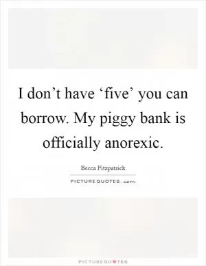 I don’t have ‘five’ you can borrow. My piggy bank is officially anorexic Picture Quote #1