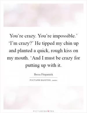 You’re crazy. You’re impossible.’ ‘I’m crazy?’ He tipped my chin up and planted a quick, rough kiss on my mouth. ‘And I must be crazy for putting up with it Picture Quote #1