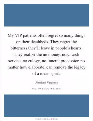 My VIP patients often regret so many things on their deathbeds. They regret the bitterness they’ll leave in people’s hearts. They realize the no money, no church service, no eulogy, no funeral procession no matter how elaborate, can remove the legacy of a mean spirit Picture Quote #1