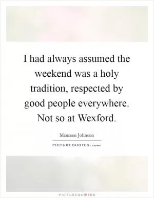 I had always assumed the weekend was a holy tradition, respected by good people everywhere. Not so at Wexford Picture Quote #1