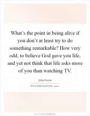 What’s the point in being alive if you don’t at least try to do something remarkable? How very odd, to believe God gave you life, and yet not think that life asks more of you than watching TV Picture Quote #1