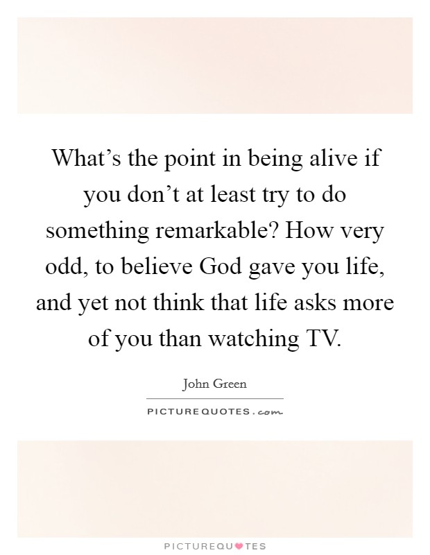 What's the point in being alive if you don't at least try to do something remarkable? How very odd, to believe God gave you life, and yet not think that life asks more of you than watching TV Picture Quote #1
