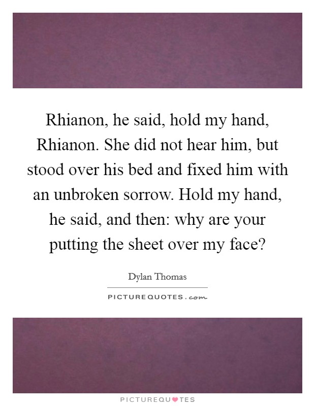 Rhianon, he said, hold my hand, Rhianon. She did not hear him, but stood over his bed and fixed him with an unbroken sorrow. Hold my hand, he said, and then: why are your putting the sheet over my face? Picture Quote #1