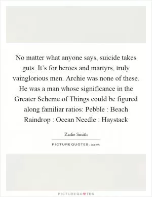 No matter what anyone says, suicide takes guts. It’s for heroes and martyrs, truly vainglorious men. Archie was none of these. He was a man whose significance in the Greater Scheme of Things could be figured along familiar ratios: Pebble : Beach Raindrop : Ocean Needle : Haystack Picture Quote #1