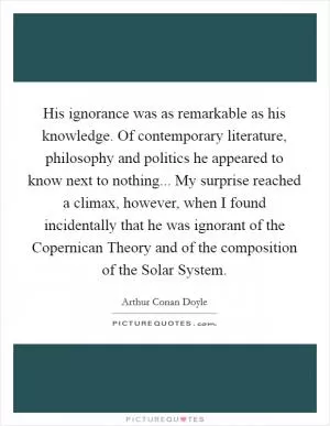 His ignorance was as remarkable as his knowledge. Of contemporary literature, philosophy and politics he appeared to know next to nothing... My surprise reached a climax, however, when I found incidentally that he was ignorant of the Copernican Theory and of the composition of the Solar System Picture Quote #1