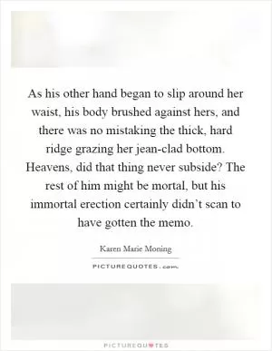 As his other hand began to slip around her waist, his body brushed against hers, and there was no mistaking the thick, hard ridge grazing her jean-clad bottom. Heavens, did that thing never subside? The rest of him might be mortal, but his immortal erection certainly didn’t scan to have gotten the memo Picture Quote #1