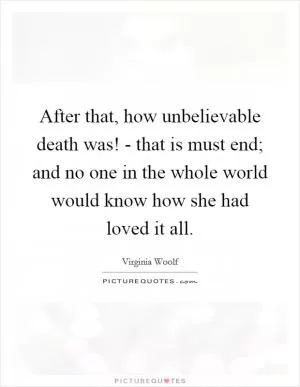 After that, how unbelievable death was! - that is must end; and no one in the whole world would know how she had loved it all Picture Quote #1