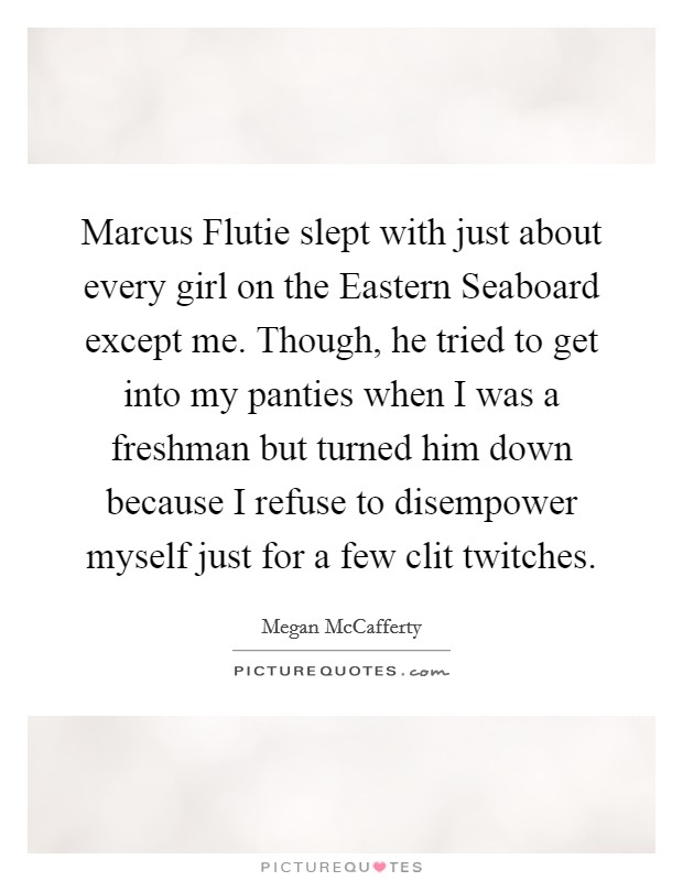 Marcus Flutie slept with just about every girl on the Eastern Seaboard except me. Though, he tried to get into my panties when I was a freshman but turned him down because I refuse to disempower myself just for a few clit twitches Picture Quote #1