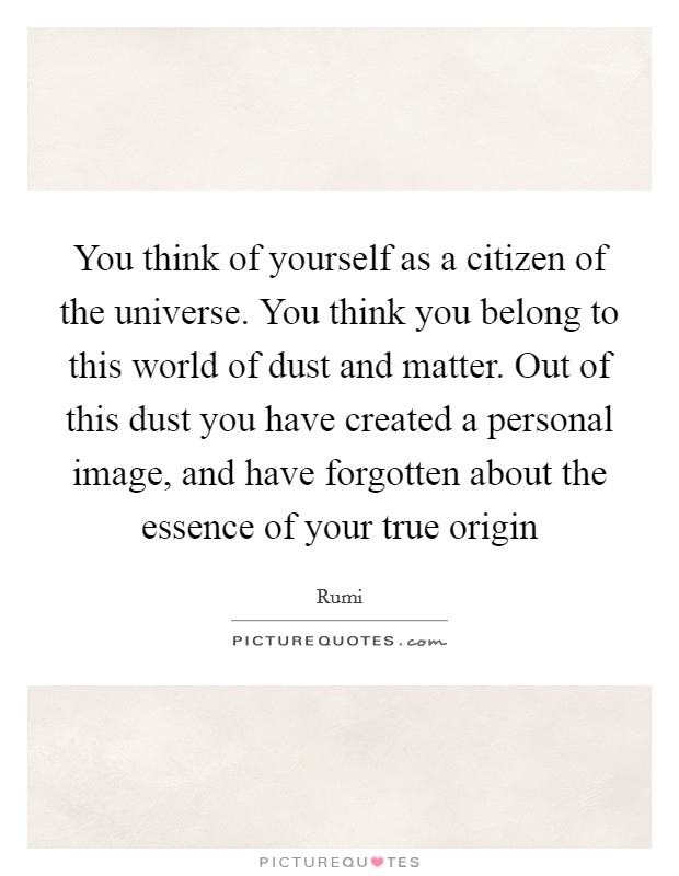 You think of yourself as a citizen of the universe. You think you belong to this world of dust and matter. Out of this dust you have created a personal image, and have forgotten about the essence of your true origin Picture Quote #1