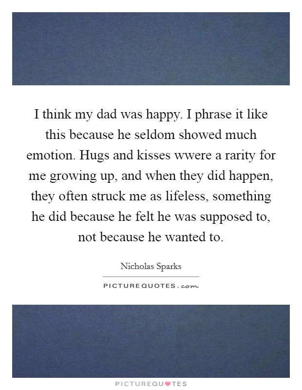 I think my dad was happy. I phrase it like this because he seldom showed much emotion. Hugs and kisses wwere a rarity for me growing up, and when they did happen, they often struck me as lifeless, something he did because he felt he was supposed to, not because he wanted to Picture Quote #1