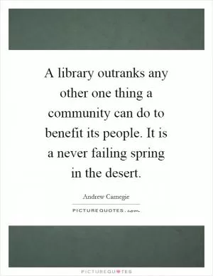 A library outranks any other one thing a community can do to benefit its people. It is a never failing spring in the desert Picture Quote #1