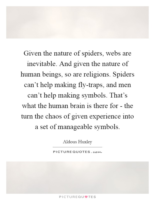 Given the nature of spiders, webs are inevitable. And given the nature of human beings, so are religions. Spiders can't help making fly-traps, and men can't help making symbols. That's what the human brain is there for - the turn the chaos of given experience into a set of manageable symbols Picture Quote #1